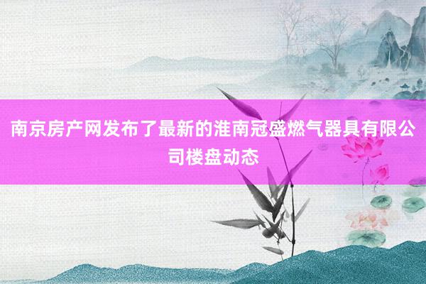 南京房产网发布了最新的淮南冠盛燃气器具有限公司楼盘动态