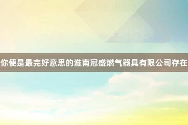 你便是最完好意思的淮南冠盛燃气器具有限公司存在