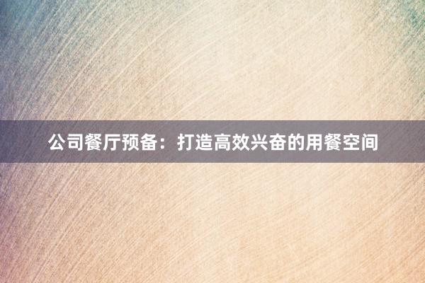 公司餐厅预备：打造高效兴奋的用餐空间