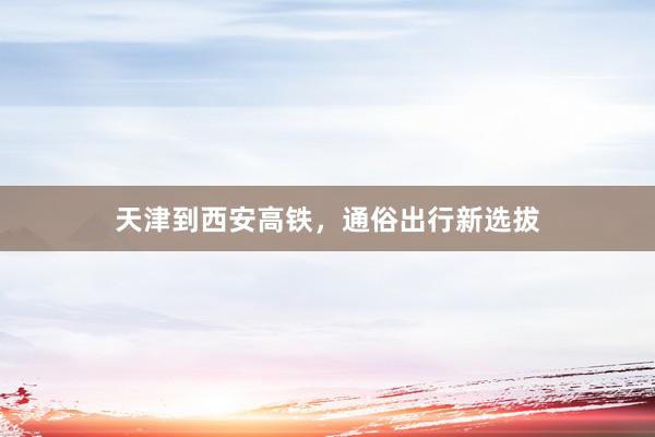 天津到西安高铁，通俗出行新选拔