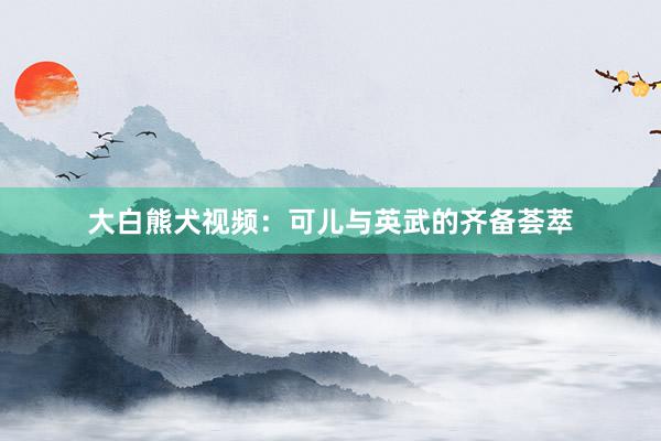 大白熊犬视频：可儿与英武的齐备荟萃